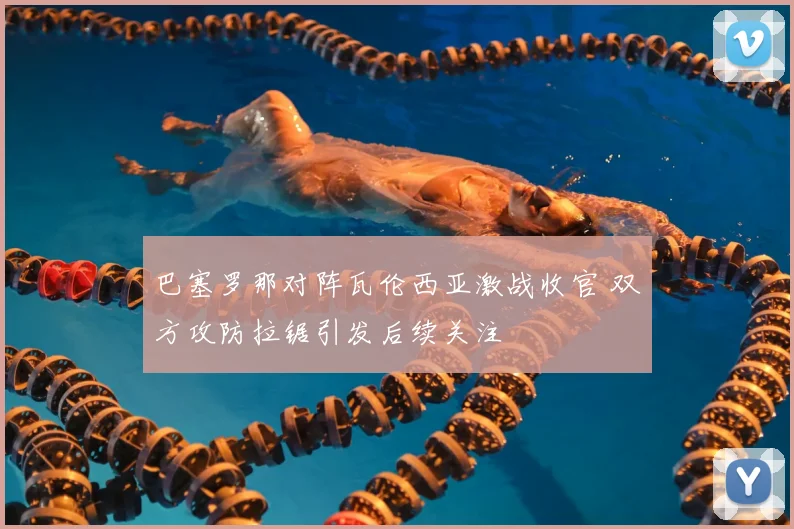 巴塞罗那对阵瓦伦西亚激战收官 双方攻防拉锯引发后续关注