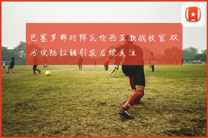 巴塞罗那对阵瓦伦西亚激战收官 双方攻防拉锯引发后续关注