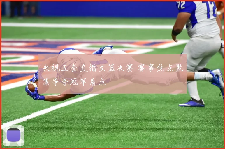 央视五套直播女篮决赛 赛事焦点聚集争夺冠军看点