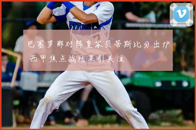 巴塞罗那对阵皇家贝蒂斯比分出炉 西甲焦点战结果引关注