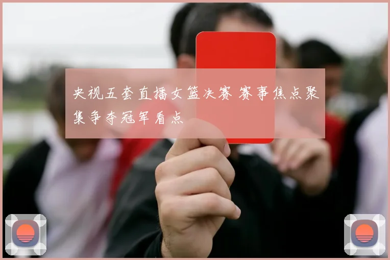 央视五套直播女篮决赛 赛事焦点聚集争夺冠军看点