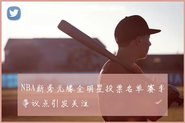 NBA新秀无缘全明星投票名单 赛季争议点引发关注