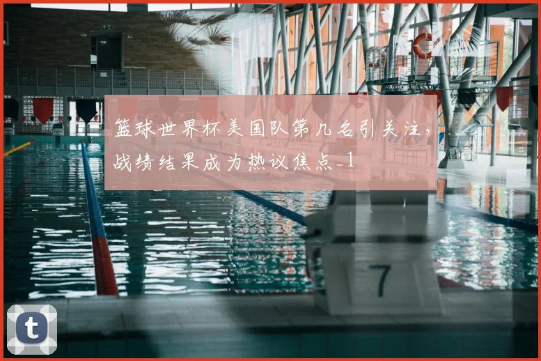 篮球世界杯美国队第几名引关注,战绩结果成为热议焦点_1