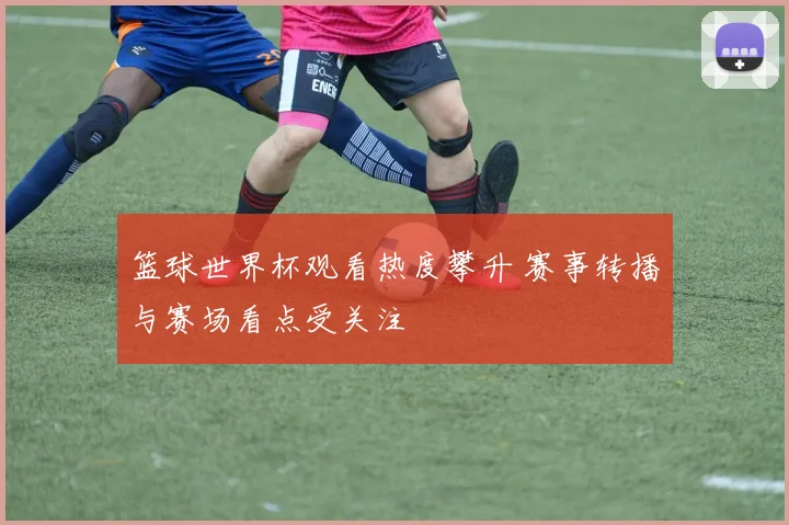 篮球世界杯观看热度攀升 赛事转播与赛场看点受关注